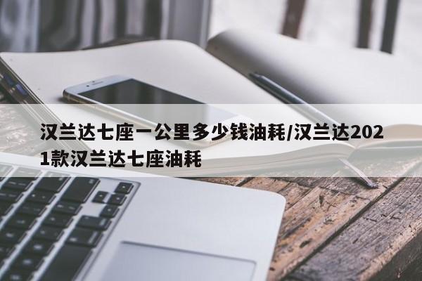 汉兰达七座一公里多少钱油耗/汉兰达2021款汉兰达七座油耗