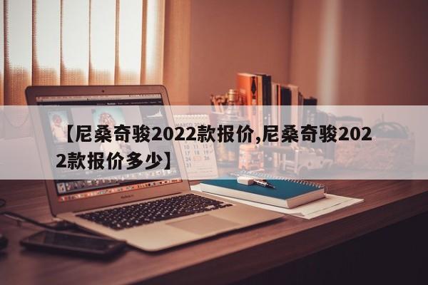【尼桑奇骏2022款报价,尼桑奇骏2022款报价多少】