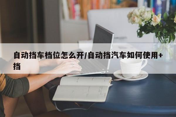 自动挡车档位怎么开/自动挡汽车如何使用+挡