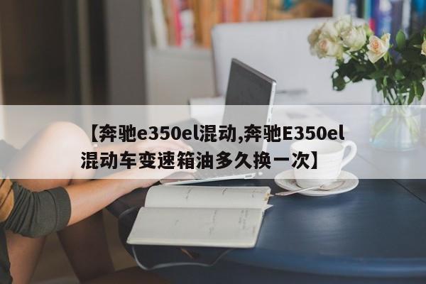 【奔驰e350el混动,奔驰E350el混动车变速箱油多久换一次】