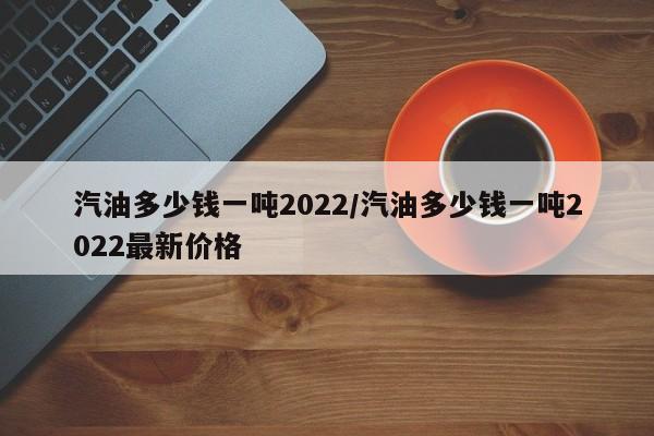 汽油多少钱一吨2022/汽油多少钱一吨2022最新价格