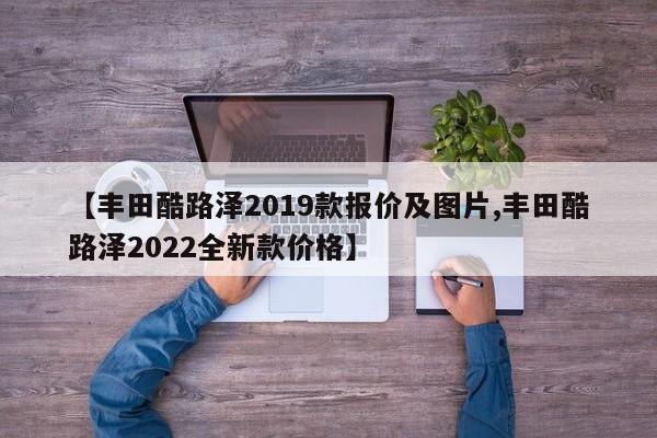 【丰田酷路泽2019款报价及图片,丰田酷路泽2022全新款价格】