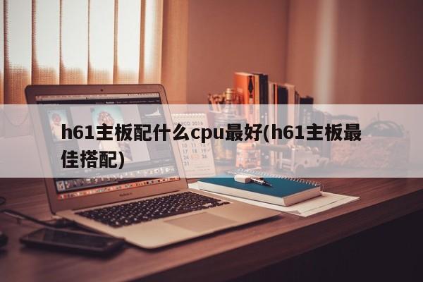h61主板配什么cpu最好(h61主板最佳搭配)