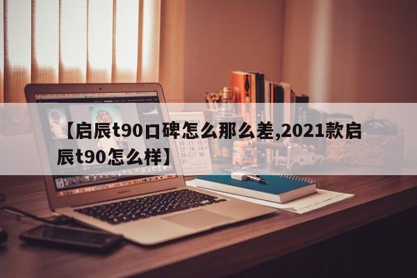 【启辰t90口碑怎么那么差,2021款启辰t90怎么样】