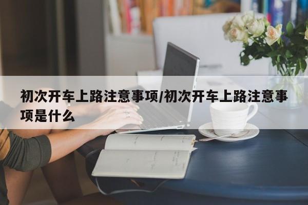 初次开车上路注意事项/初次开车上路注意事项是什么