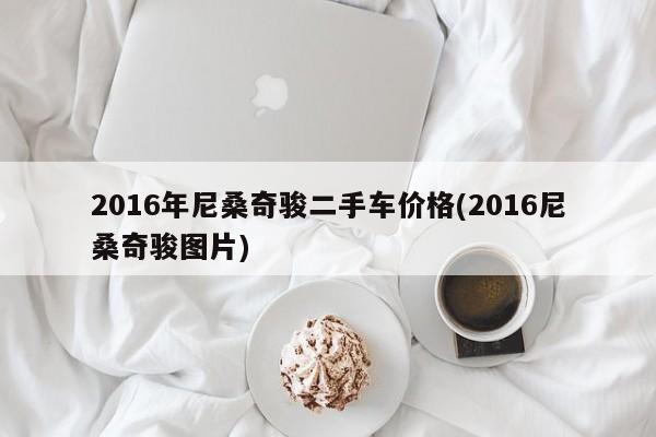 2016年尼桑奇骏二手车价格(2016尼桑奇骏图片)