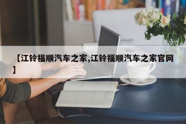 【江铃福顺汽车之家,江铃福顺汽车之家官网】
