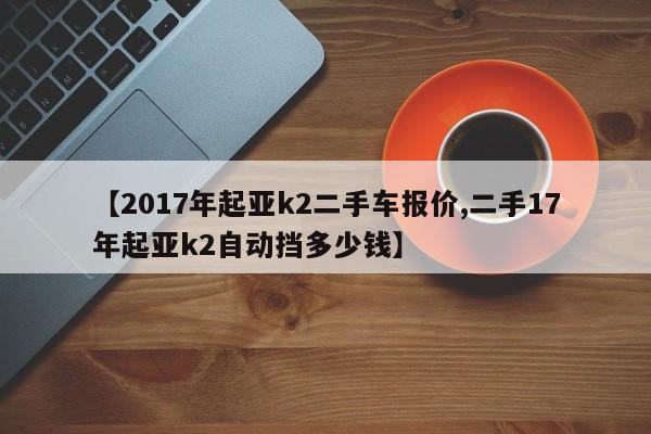 【2017年起亚k2二手车报价,二手17年起亚k2自动挡多少钱】