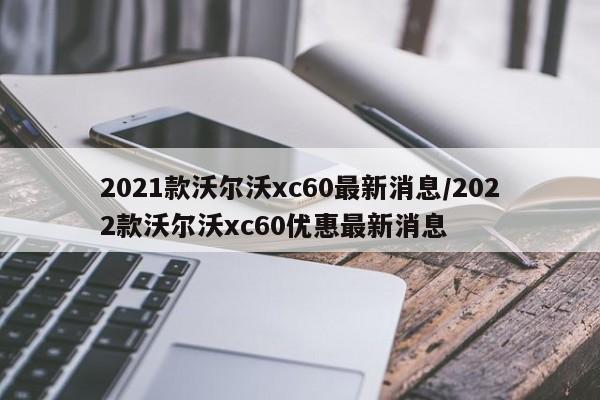 2021款沃尔沃xc60最新消息/2022款沃尔沃xc60优惠最新消息