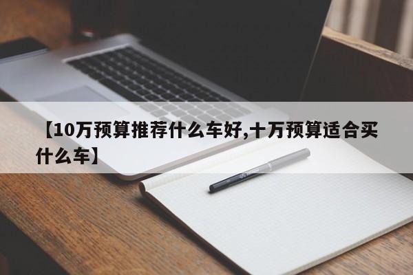 【10万预算推荐什么车好,十万预算适合买什么车】