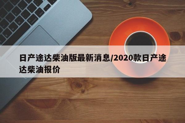 日产途达柴油版最新消息/2020款日产途达柴油报价