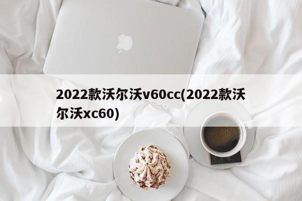 2022款沃尔沃v60cc(2022款沃尔沃xc60)