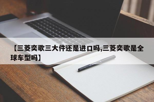 【三菱奕歌三大件还是进口吗,三菱奕歌是全球车型吗】