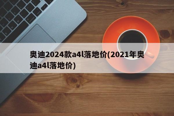 奥迪2024款a4l落地价(2021年奥迪a4l落地价)
