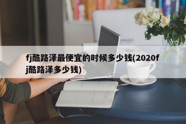 fj酷路泽最便宜的时候多少钱(2020fj酷路泽多少钱)