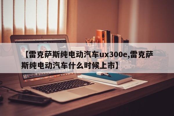 【雷克萨斯纯电动汽车ux300e,雷克萨斯纯电动汽车什么时候上市】