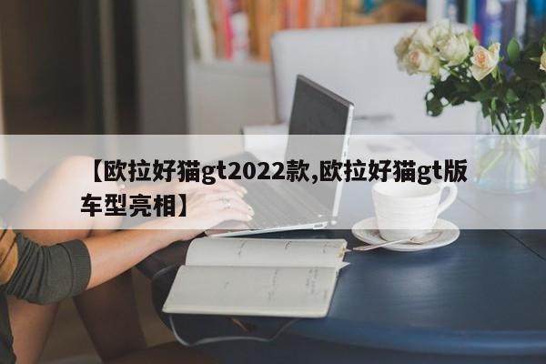 【欧拉好猫gt2022款,欧拉好猫gt版车型亮相】
