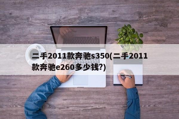 二手2011款奔驰s350(二手2011款奔驰e260多少钱?)