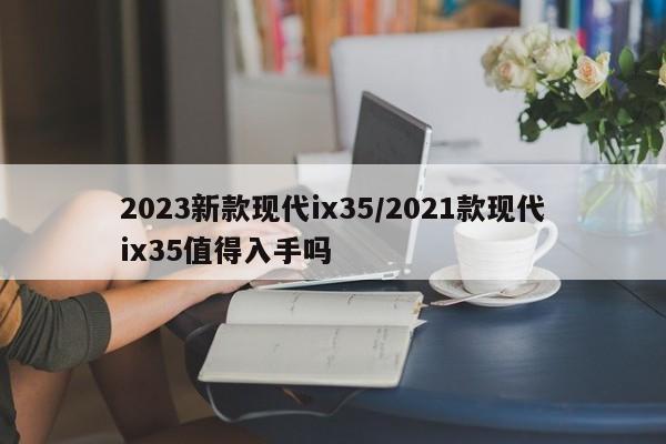 2023新款现代ix35/2021款现代ix35值得入手吗