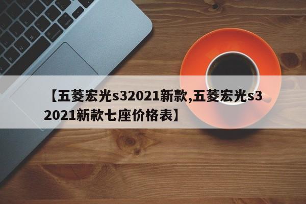 【五菱宏光s32021新款,五菱宏光s32021新款七座价格表】