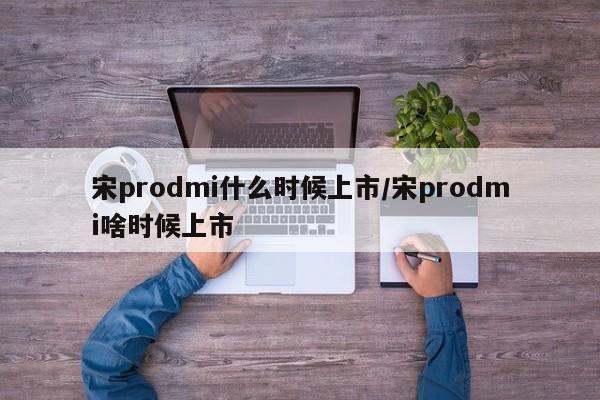 宋prodmi什么时候上市/宋prodmi啥时候上市