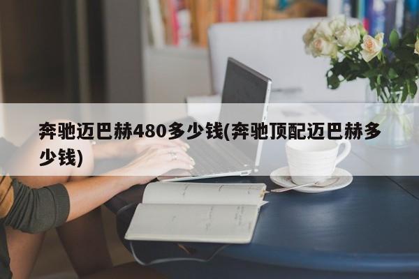 奔驰迈巴赫480多少钱(奔驰顶配迈巴赫多少钱)