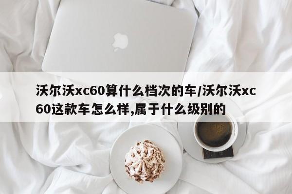 沃尔沃xc60算什么档次的车/沃尔沃xc60这款车怎么样,属于什么级别的