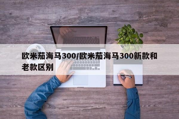 欧米茄海马300/欧米茄海马300新款和老款区别