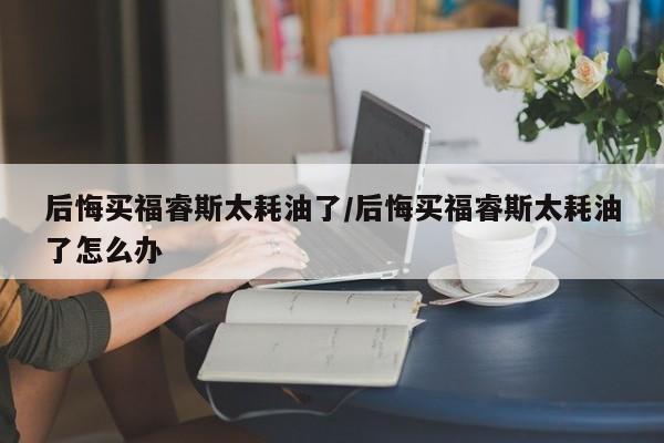 后悔买福睿斯太耗油了/后悔买福睿斯太耗油了怎么办