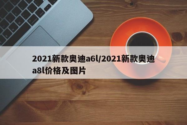 2021新款奥迪a6l/2021新款奥迪a8l价格及图片