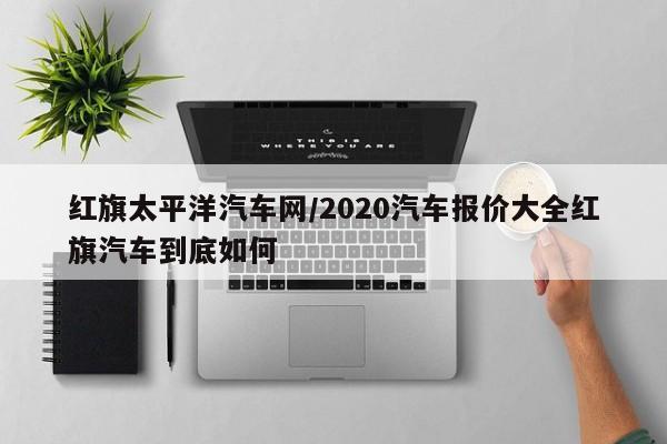 红旗太平洋汽车网/2020汽车报价大全红旗汽车到底如何