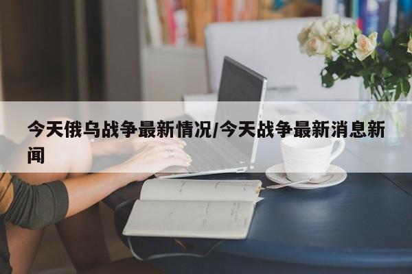 今天俄乌战争最新情况/今天战争最新消息新闻