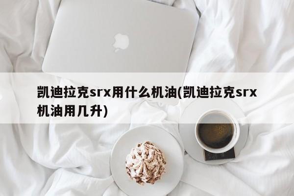 凯迪拉克srx用什么机油(凯迪拉克srx机油用几升)