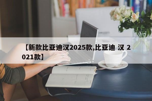 【新款比亚迪汉2025款,比亚迪 汉 2021款】