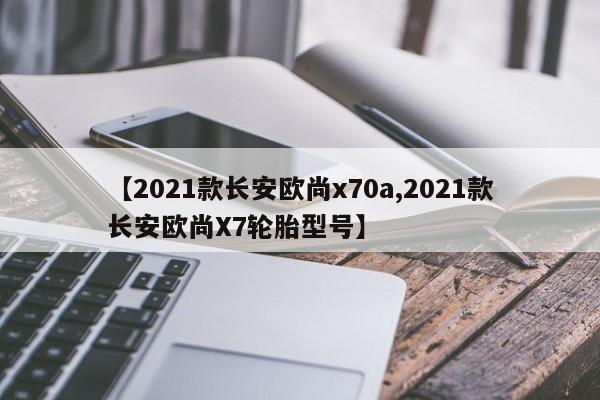 【2021款长安欧尚x70a,2021款长安欧尚X7轮胎型号】