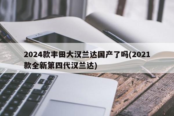 2024款丰田大汉兰达国产了吗(2021款全新第四代汉兰达)