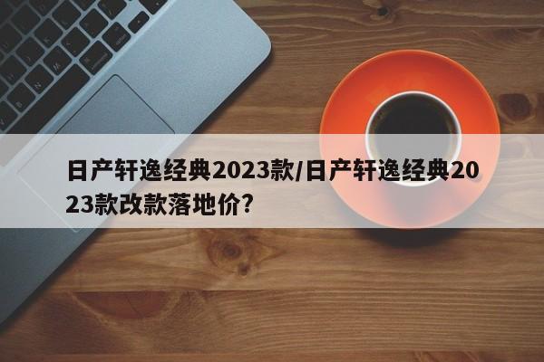 日产轩逸经典2023款/日产轩逸经典2023款改款落地价?