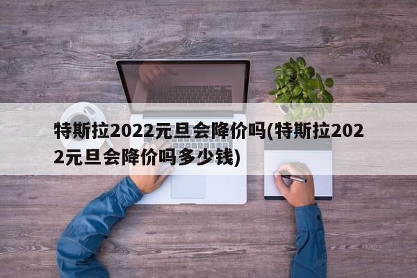 特斯拉2022元旦会降价吗(特斯拉2022元旦会降价吗多少钱)