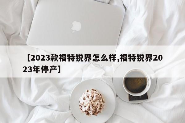 【2023款福特锐界怎么样,福特锐界2023年停产】