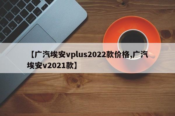 【广汽埃安vplus2022款价格,广汽埃安v2021款】