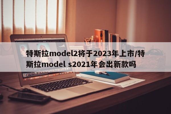 特斯拉model2将于2023年上市/特斯拉model s2021年会出新款吗